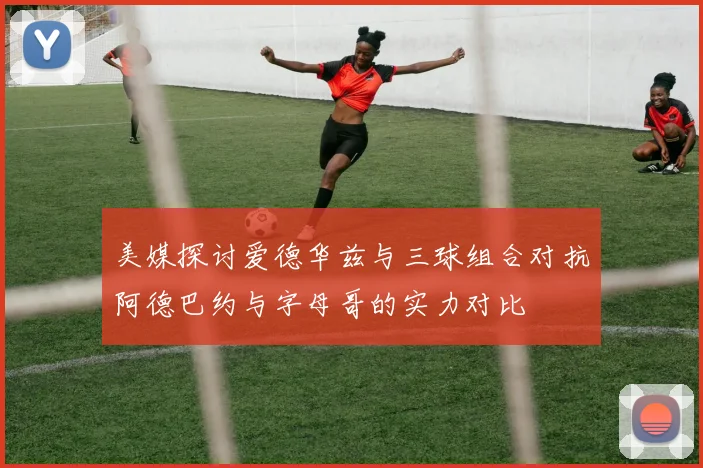 美媒探讨爱德华兹与三球组合对抗阿德巴约与字母哥的实力对比