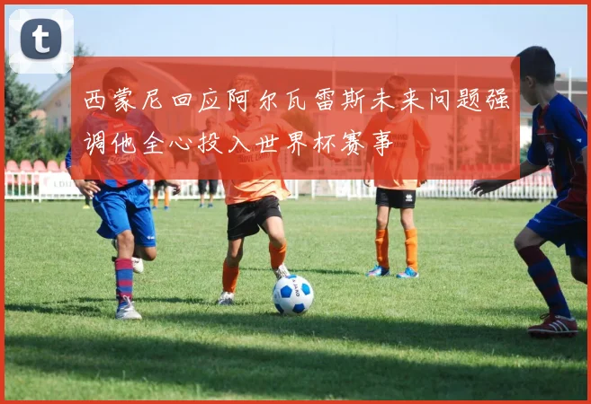 西蒙尼回应阿尔瓦雷斯未来问题强调他全心投入世界杯赛事